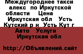 Междугороднее такси “алекс“ по Иркутской области  › Цена ­ 7 000 - Иркутская обл., Усть-Кутский р-н, Усть-Кут г. Авто » Услуги   . Иркутская обл.